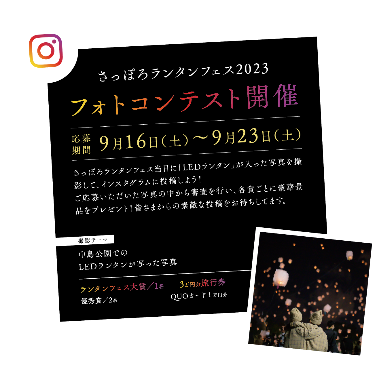 さっぽろランタンフェス2023
フォトコンテスト開催
応募期間9月16日（土）〜9月23日（土）
さっぽろランタンフェス当日に「LEDランタン」が入った写真を撮影して、インスタグラムに投稿しよう！
ご応募いただいた写真の中から審査を行い、各賞ごとに豪華景品をプレゼント！皆さまからの素敵な投稿をお待ちしてます。
撮影テーマ
中島公園での
LEDランタンが写った写真
ランタンフェス大賞／1名3万円分旅行券
優秀賞／2名QUOカード１万円分